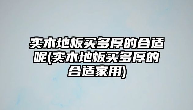 实木地板买多厚的合适呢(实木地板买多厚的合适家用)